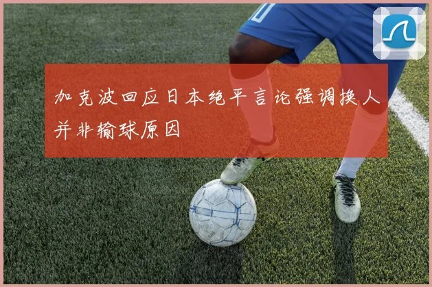 加克波回应日本绝平言论强调换人并非输球原因