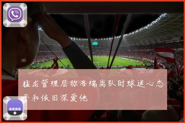 猛龙管理层称洛瑞离队时球迷心态平和依旧深爱他
