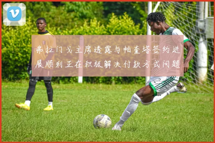 弗拉门戈主席透露与帕奎塔签约进展顺利正在积极解决付款方式问题