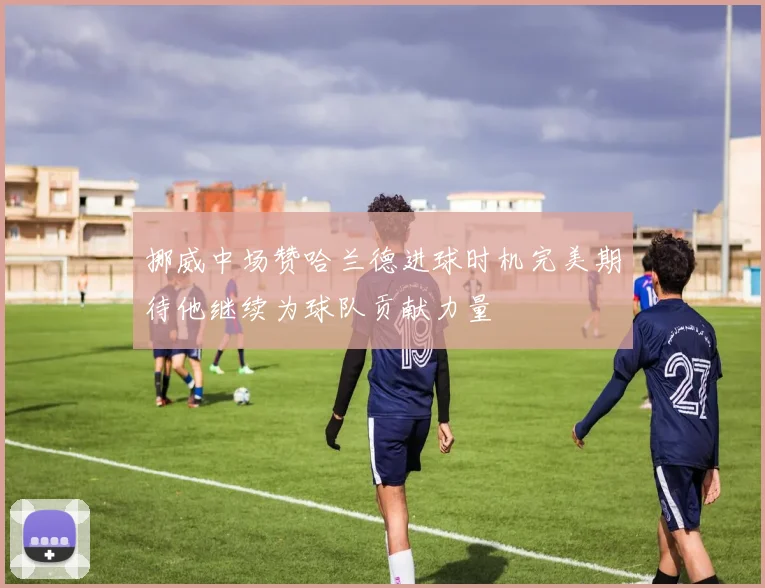 挪威中场赞哈兰德进球时机完美期待他继续为球队贡献力量