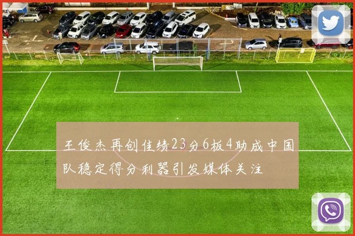 王俊杰再创佳绩23分6板4助成中国队稳定得分利器引发媒体关注