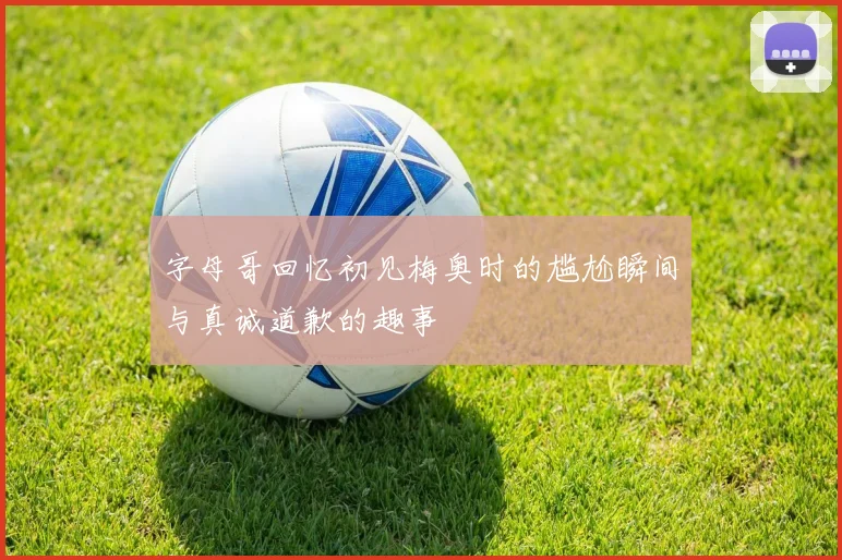 字母哥回忆初见梅奥时的尴尬瞬间与真诚道歉的趣事