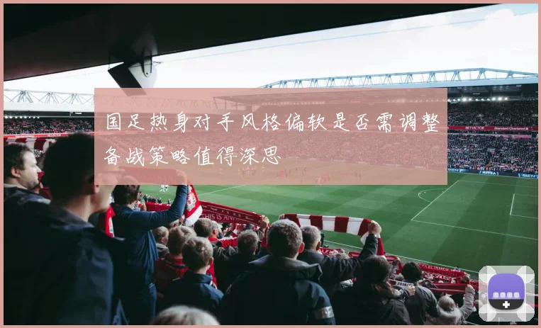 国足热身对手风格偏软是否需调整备战策略值得深思