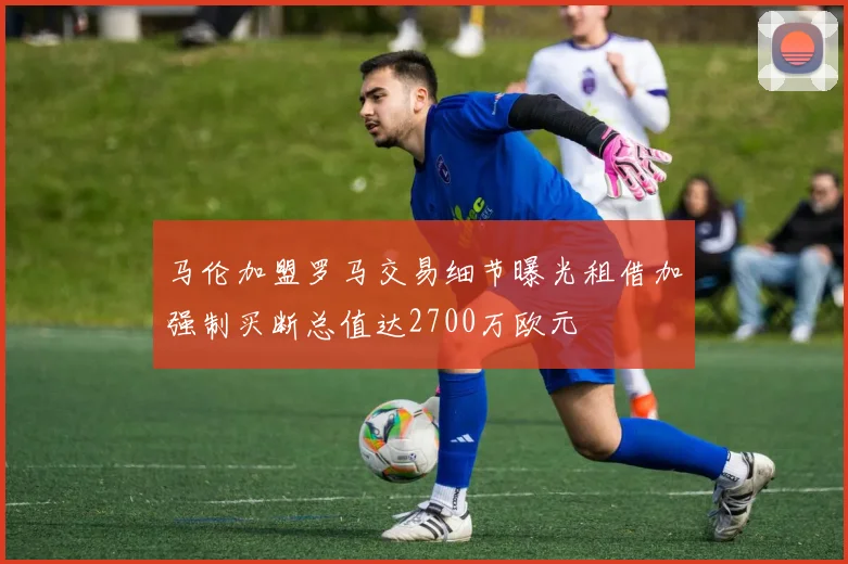 马伦加盟罗马交易细节曝光租借加强制买断总值达2700万欧元