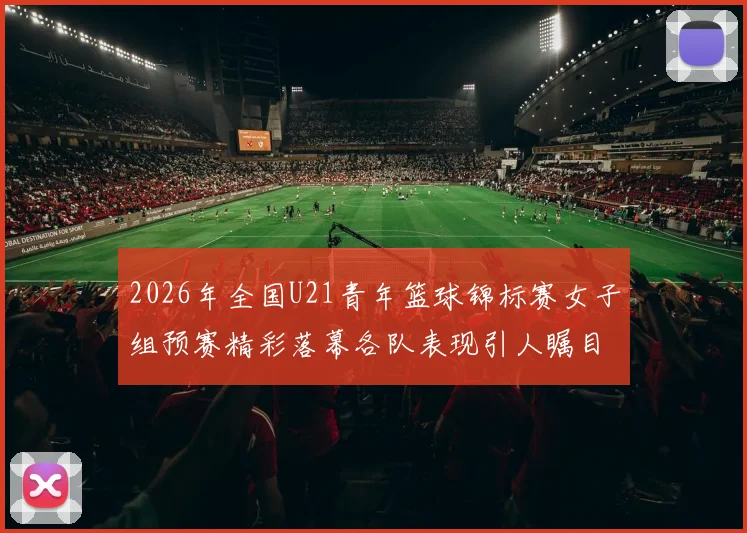 2026年全国U21青年篮球锦标赛女子组预赛精彩落幕各队表现引人瞩目