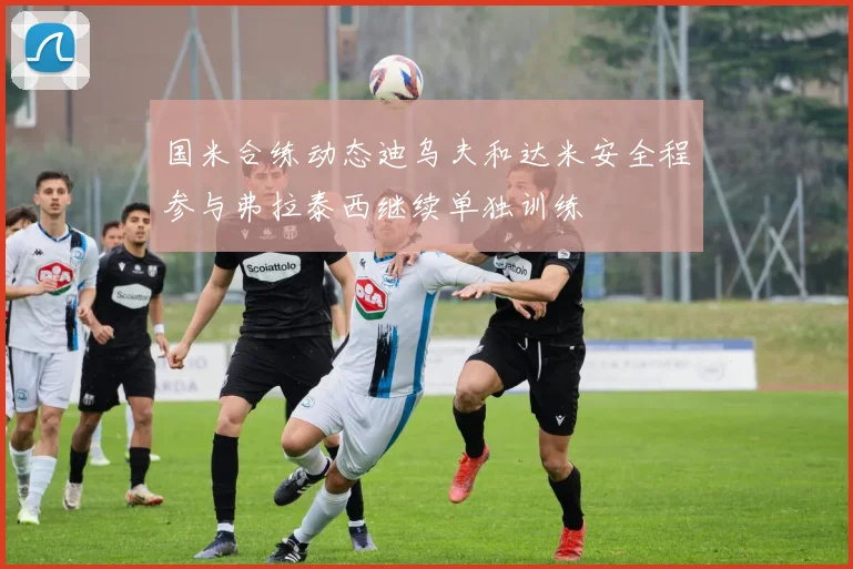 国米合练动态迪乌夫和达米安全程参与弗拉泰西继续单独训练