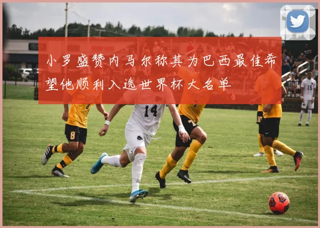 小罗盛赞内马尔称其为巴西最佳希望他顺利入选世界杯大名单