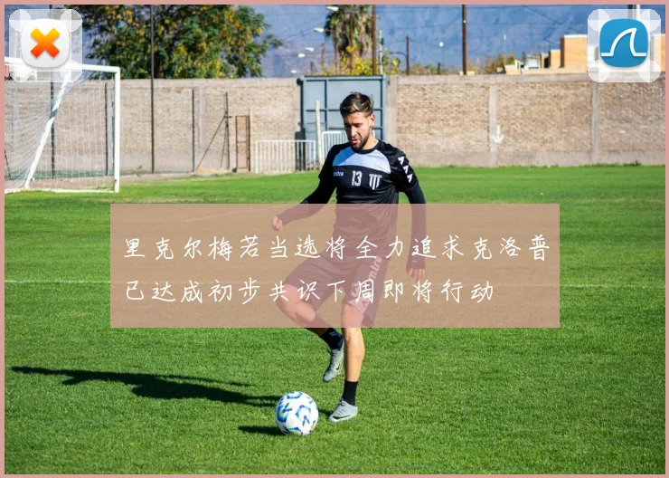 里克尔梅若当选将全力追求克洛普已达成初步共识下周即将行动