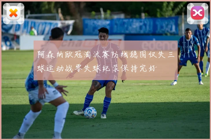 阿森纳欧冠淘汰赛防线稳固仅失三球运动战零失球纪录保持完好