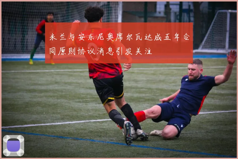 米兰与安东尼奥席尔瓦达成五年合同原则协议消息引发关注
