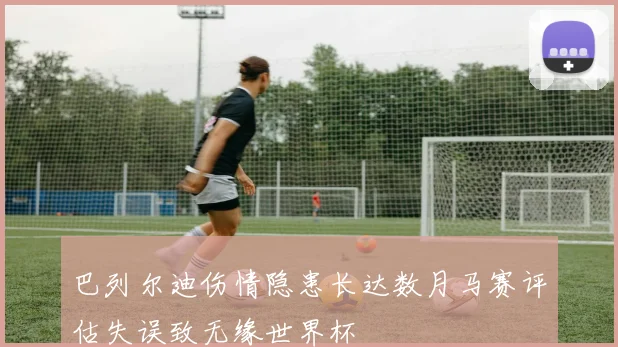 巴列尔迪伤情隐患长达数月马赛评估失误致无缘世界杯
