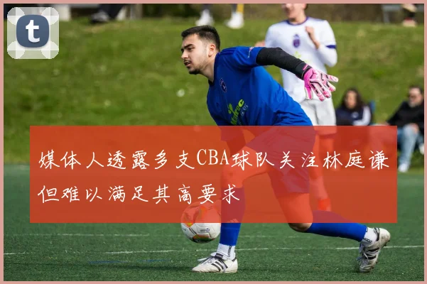 媒体人透露多支CBA球队关注林庭谦但难以满足其高要求