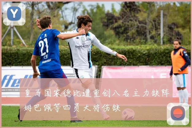 皇马国家德比遭重创八名主力缺阵姆巴佩等四员大将伤缺