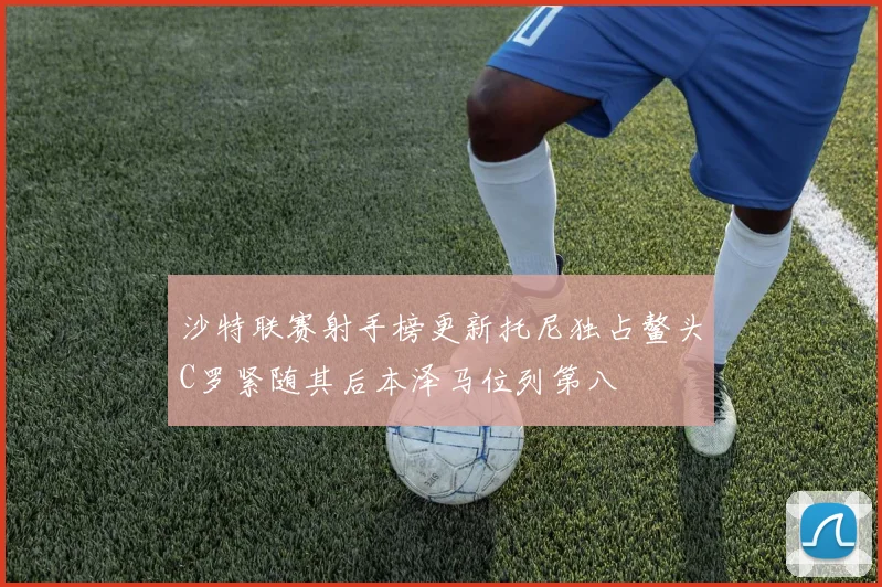 沙特联赛射手榜更新托尼独占鳌头C罗紧随其后本泽马位列第八