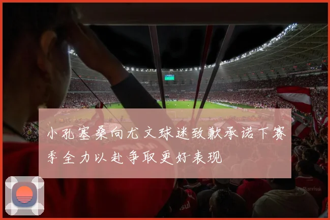 小孔塞桑向尤文球迷致歉承诺下赛季全力以赴争取更好表现