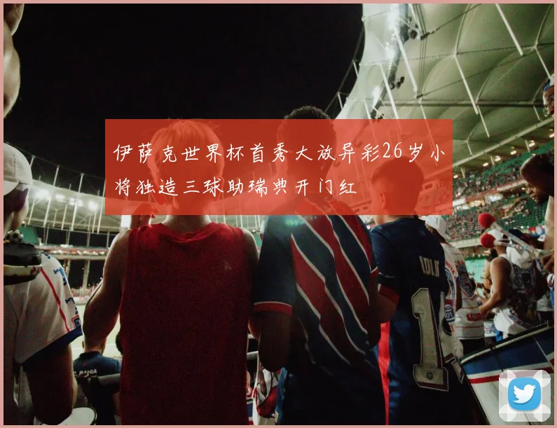 伊萨克世界杯首秀大放异彩26岁小将独造三球助瑞典开门红