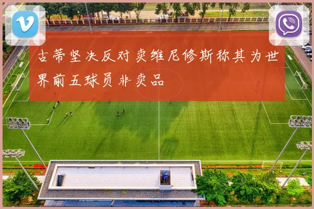 古蒂坚决反对卖维尼修斯称其为世界前五球员非卖品