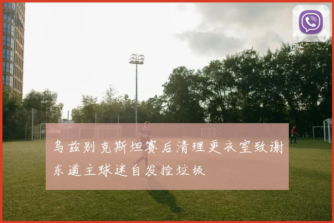 乌兹别克斯坦赛后清理更衣室致谢东道主球迷自发捡垃圾