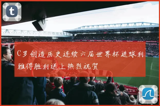 C罗创造历史连续六届世界杯进球利雅得胜利送上热烈祝贺